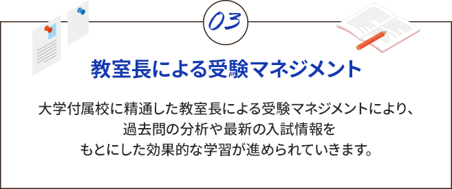 教室長による受験マネジメント 大学付属校に精通した教室長による受験マネジメントにより、過去問の分析や最新の入試情報をもとにした効果的な学習が進められていきます。