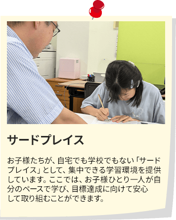 サードプレイス お子様たちが、自宅でも学校でもない「サードプレイス」として、集中できる学習環境を提供しています。ここでは、お子様ひとり一人が自分のペースで学び、目標達成に向けて安心して取り組むことができます。
