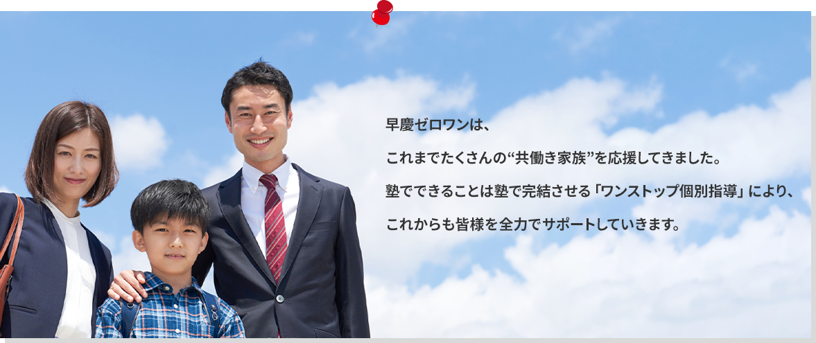 早慶ゼロワンは、これまでたくさんの“共働き家族”を応援してきました。塾でできることは塾で完結させる「ワンストップ個別指導」により、これからも皆様を全力でサポートしていきます。