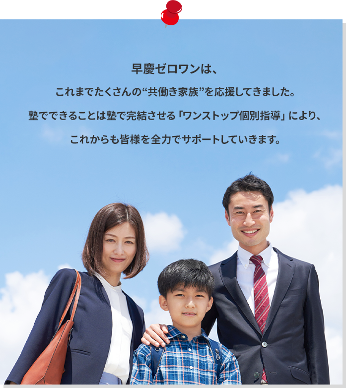 早慶ゼロワンは、これまでたくさんの“共働き家族”を応援してきました。塾でできることは塾で完結させる「ワンストップ個別指導」により、これからも皆様を全力でサポートしていきます。